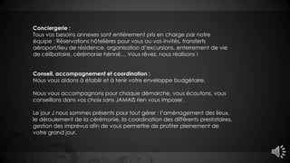 Conciergerie :
Tous vos besoins annexes sont entièrement pris en charge par notre
équipe : Réservations hôtelières pour vous ou vos invités, transferts
aéroport/lieu de résidence, organisation d’excursions, enterrement de vie
de célibataire, cérémonie hénné… Vous rêvez, nous réalisons !
Conseil, accompagnement et coordination :
Nous vous aidons à établir et à tenir votre enveloppe budgétaire.
Nous vous accompagnons pour chaque démarche, vous écoutons, vous
conseillons dans vos choix sans JAMAIS rien vous imposer.
Le jour J nous sommes présents pour tout gérer : l’aménagement des lieux,
le déroulement de la cérémonie, la coordination des différents prestataires,
gestion des imprévus afin de vous permettre de profiter pleinement de
votre grand jour.
 