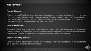Nos formules
Formule Diamant :
Prise en charge TOTALE de votre cérémonie. Depuis la recherche du lieu jusqu’à la coordination
du jour J. Nous établissons un planning des préparatifs, nous validons avec vous l'ensemble des
prestataires, nous vous proposons un thème, et nous sommes présents le jour J pour gérer le
déroulement de la cérémonie dans ses moindres détails.
Formule Améthyste :
Vous avez besoin d'un ou plusieurs prestataires? Vous bloquez sur la décoration? Vous cherchez
l'artiste qui ferait la différence? Pas de problème! Nous complétons vos besoins restants que ce
soit pour des conseils et des bonnes adresses ou pour les démarches directes.
Formule ‘‘Wedding express’’ :
Vous vous mariez dans moins de 3 mois ? Aucun souci ! Notre équipe réactive et professionnelle
est là pour tout organiser dans les délais !
 