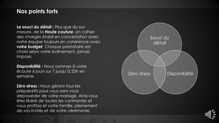 Nos points forts
Le souci du détail : Plus que du sur-
mesure, de la Haute couture. Un cahier
des charges établi en concertation avec
notre équipe toujours en cohérence avec
votre budget. Chaque prestataire est
choisi selon votre évènement, jamais
imposé.
Disponibilité : Nous sommes à votre
écoute 6 jours sur 7 jusqu’à 22h en
semaine.
Zéro stress : Nous gérons tous les
préparatifs pour vous sans vous
déposséder de votre mariage. Ainsi vous
êtes libéré de toutes les contraintes et
vous profitez et votre famille, pleinement
de vos invités et de votre cérémonie.
Souci du
détail
DisponibilitéZéro stress
 