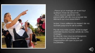 ...Parce qu'un mariage est avant tout
quelque chose de personnel...
...Nous saurons apprécier votre
personnalité afin de vous proposer des
éléments qui vous ressemblent.
Le jour J nous veillerons au respect de vos
souhaits jusqu'à la fin de la soirée.
Pas de mauvaise surprise, notre budget
préétabli réunira tous les détails de votre
mariage !
En résumé, nous vous accompagnons
dans chacune des étapes de
l'organisation afin que ce jour soit
inoubliable...
 