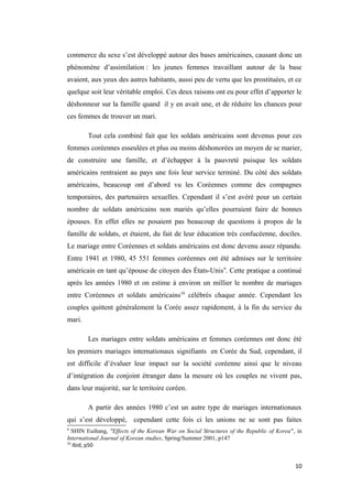 commerce du sexe s’est développé autour des bases américaines, causant donc un
phénomène d’assimilation : les jeunes femmes travaillant autour de la base
avaient, aux yeux des autres habitants, aussi peu de vertu que les prostituées, et ce
quelque soit leur véritable emploi. Ces deux raisons ont eu pour effet d’apporter le
déshonneur sur la famille quand il y en avait une, et de réduire les chances pour
ces femmes de trouver un mari.
Tout cela combiné fait que les soldats américains sont devenus pour ces
femmes coréennes esseulées et plus ou moins déshonorées un moyen de se marier,
de construire une famille, et d’échapper à la pauvreté puisque les soldats
américains rentraient au pays une fois leur service terminé. Du côté des soldats
américains, beaucoup ont d’abord vu les Coréennes comme des compagnes
temporaires, des partenaires sexuelles. Cependant il s’est avéré pour un certain
nombre de soldats américains non mariés qu’elles pourraient faire de bonnes
épouses. En effet elles ne posaient pas beaucoup de questions à propos de la
famille de soldats, et étaient, du fait de leur éducation très confucéenne, dociles.
Le mariage entre Coréennes et soldats américains est donc devenu assez répandu.
Entre 1941 et 1980, 45 551 femmes coréennes ont été admises sur le territoire
américain en tant qu’épouse de citoyen des États-Unis9
. Cette pratique a continué
après les années 1980 et on estime à environ un millier le nombre de mariages
entre Coréennes et soldats américains10
célébrés chaque année. Cependant les
couples quittent généralement la Corée assez rapidement, à la fin du service du
mari.
Les mariages entre soldats américains et femmes coréennes ont donc été
les premiers mariages internationaux signifiants en Corée du Sud, cependant, il
est difficile d’évaluer leur impact sur la société coréenne ainsi que le niveau
d’intégration du conjoint étranger dans la mesure où les couples ne vivent pas,
dans leur majorité, sur le territoire coréen.
A partir des années 1980 c’est un autre type de mariages internationaux
qui s’est développé, cependant cette fois ci les unions ne se sont pas faites
9
SHIN Euihang, "Effects of the Korean War on Social Structures of the Republic of Korea", in
International Journal of Korean studies, Spring/Summer 2001, p147
10
Ibid, p50
10
 