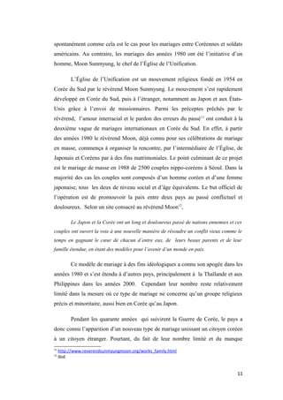 spontanément comme cela est le cas pour les mariages entre Coréennes et soldats
américains. Au contraire, les mariages des années 1980 ont été l’initiative d’un
homme, Moon Sunmyung, le chef de l’Église de l’Unification.
L’Église de l’Unification est un mouvement religieux fondé en 1954 en
Corée du Sud par le révérend Moon Sunmyung. Le mouvement s’est rapidement
développé en Corée du Sud, puis à l’étranger, notamment au Japon et aux États-
Unis grâce à l’envoi de missionnaires. Parmi les préceptes prêchés par le
révérend, l’amour interracial et le pardon des erreurs du passé11
ont conduit à la
deuxième vague de mariages internationaux en Corée du Sud. En effet, à partir
des années 1980 le révérend Moon, déjà connu pour ses célébrations de mariage
en masse, commença à organiser la rencontre, par l’intermédiaire de l’Église, de
Japonais et Coréens par à des fins matrimoniales. Le point culminant de ce projet
est le mariage de masse en 1988 de 2500 couples nippo-coréens à Séoul. Dans la
majorité des cas les couples sont composés d’un homme coréen et d’une femme
japonaise, tous les deux de niveau social et d’âge équivalents. Le but officiel de
l’opération est de promouvoir la paix entre deux pays au passé conflictuel et
douloureux. Selon un site consacré au révérend Moon12
,
Le Japon et la Corée ont un long et douloureux passé de nations ennemies et ces
couples ont ouvert la voie à une nouvelle manière de résoudre un conflit vieux comme le
temps en gagnant le cœur de chacun d’entre eux, de leurs beaux parents et de leur
famille étendue, en étant des modèles pour l’avenir d’un monde en paix.
Ce modèle de mariage à des fins idéologiques a connu son apogée dans les
années 1980 et s’est étendu à d’autres pays, principalement à la Thaïlande et aux
Philippines dans les années 2000. Cependant leur nombre reste relativement
limité dans la mesure où ce type de mariage ne concerne qu’un groupe religieux
précis et minoritaire, aussi bien en Corée qu’au Japon.
Pendant les quarante années qui suivirent la Guerre de Corée, le pays a
donc connu l’apparition d’un nouveau type de mariage unissant un citoyen coréen
à un citoyen étranger. Pourtant, du fait de leur nombre limité et du manque
11
http://www.reverendsunmyungmoon.org/works_family.html
12
Ibid
11
 