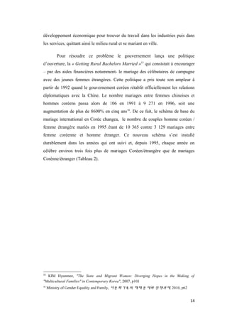 développement économique pour trouver du travail dans les industries puis dans
les services, quittant ainsi le milieu rural et se mariant en ville.
Pour résoudre ce problème le gouvernement lança une politique
d’ouverture, la « Getting Rural Bachelors Married »15
qui consistait à encourager
– par des aides financières notamment- le mariage des célibataires de campagne
avec des jeunes femmes étrangères. Cette politique a pris toute son ampleur à
partir de 1992 quand le gouvernement coréen rétablit officiellement les relations
diplomatiques avec la Chine. Le nombre mariages entre femmes chinoises et
hommes coréens passa alors de 106 en 1991 à 9 271 en 1996, soit une
augmentation de plus de 8600% en cinq ans16
. De ce fait, le schéma de base du
mariage international en Corée changea, le nombre de couples homme coréen /
femme étrangère mariés en 1995 étant de 10 365 contre 3 129 mariages entre
femme coréenne et homme étranger. Ce nouveau schéma s’est installé
durablement dans les années qui ont suivi et, depuis 1995, chaque année on
célèbre environ trois fois plus de mariages Coréen/étrangère que de mariages
Corénne/étranger (Tableau 2).
15
KIM Hyunmee, "The State and Migrant Women: Diverging Hopes in the Making of
"Multicultural Families" in Contemporary Korea", 2007, p101
16
Ministry of Gender Equality and Family, 다문화가족의 해체 문제와 정책과제, 2010, p62
14
 