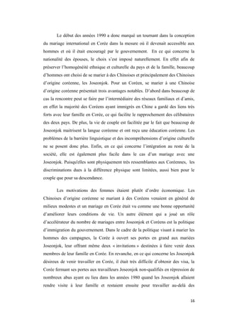 Le début des années 1990 a donc marqué un tournant dans la conception
du mariage international en Corée dans la mesure où il devenait accessible aux
hommes et où il était encouragé par le gouvernement. En ce qui concerne la
nationalité des épouses, le choix s’est imposé naturellement. En effet afin de
préserver l’homogénéité ethnique et culturelle du pays et de la famille, beaucoup
d’hommes ont choisi de se marier à des Chinoises et principalement des Chinoises
d’origine coréenne, les Joseonjok. Pour un Coréen, se marier à une Chinoise
d’origine coréenne présentait trois avantages notables. D’abord dans beaucoup de
cas la rencontre peut se faire par l’intermédiaire des réseaux familiaux et d’amis,
en effet la majorité des Coréens ayant immigrés en Chine a gardé des liens très
forts avec leur famille en Corée, ce qui facilite le rapprochement des célibataires
des deux pays. De plus, la vie de couple est facilitée par le fait que beaucoup de
Joseonjok maitrisent la langue coréenne et ont reçu une éducation coréenne. Les
problèmes de la barrière linguistique et des incompréhensions d’origine culturelle
ne se posent donc plus. Enfin, en ce qui concerne l’intégration au reste de la
société, elle est également plus facile dans le cas d’un mariage avec une
Joseonjok. Puisqu'elles sont physiquement très ressemblantes aux Coréennes, les
discriminations dues à la différence physique sont limitées, aussi bien pour le
couple que pour sa descendance.
Les motivations des femmes étaient plutôt d’ordre économique. Les
Chinoises d’origine coréenne se mariant à des Coréens venaient en général de
milieux modestes et un mariage en Corée était vu comme une bonne opportunité
d’améliorer leurs conditions de vie. Un autre élément qui a joué un rôle
d’accélérateur du nombre de mariages entre Joseonjok et Coréens est la politique
d’immigration du gouvernement. Dans le cadre de la politique visant à marier les
hommes des campagnes, la Corée à ouvert ses portes en grand aux mariées
Joseonjok, leur offrant même deux « invitations » destinées à faire venir deux
membres de leur famille en Corée. En revanche, en ce qui concerne les Joseonjok
désireux de venir travailler en Corée, il était très difficile d’obtenir des visa, la
Corée fermant ses portes aux travailleurs Joseonjok non-qualifiés en répression de
nombreux abus ayant eu lieu dans les années 1980 quand les Joseonjok allaient
rendre visite à leur famille et restaient ensuite pour travailler au-delà des
16
 