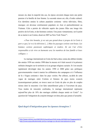 mesure où, dans la majorité des cas, les époux envoient chaque mois une petite
pension à la famille de leur femme. La seconde raison est, elle, d’ordre culturel.
Ces dernières années la culture populaire coréenne –séries télévisées, films,
musique- est devenue extrêmement populaire en Asie et particulièrement au
Vietnam. Cela a permis de véhiculer auprès des jeunes filles une image très
positive de la Corée, et des hommes coréens. Une jeune vietnamienne, sur le point
de se marier à un Coréen, disait en 2007 au New York Times24
:
« Pour être honnête, je ne sais pas grand-chose à propos de la Corée à
part ce que j’ai vu à la télévision […] Mais les paysages coréens sont beaux. Les
hommes coréens paraissent sophistiqués et tendres. Ils ont l’air d’être
responsables et de vivre en harmonie avec les membres de leur famille et leurs
collègues. »
Le mariage international en Corée du Sud a donc connu des débuts timides
des années 1950 aux années 1990 dans la mesure où il était associé à la présence
militaire étrangère sur le territoire et à un groupe religieux sectaire. Il s’est ensuite
rapidement développé dans les années 1990 et 2000 grâce aux politiques
gouvernementales visant à marier les célibataires des campagnes et à l’influence
de la « Vague coréenne » dans les pays voisins. Par ailleurs, au-delà de cette
vague de mariages entre Coréens et femmes de pays moins avancés
économiquement parlant, on trouve aussi en Corée de plus en plus de couples
mixtes dont la rencontre s’est faite naturellement grâce à l’ouverture du pays.
Tous modes de rencontre confondus, le mariage international représente
aujourd’hui plus de 10% des mariages célébrés chaque année en Corée25
. La
question de l’intégration du conjoint étranger est donc plus que jamais d’actualité.
Quel degré d’intégration pour les épouses étrangères ?
24
http://www.nytimes.com/2007/02/21/world/asia/21iht-brides.4670360.html?pagewanted=3
25
http://coree.aujourdhuilemonde.com/un-mariage-sur-dix-est-international-en-coree
21
 