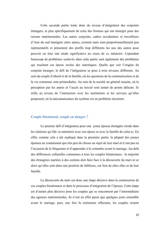 Cette seconde partie traite donc du niveau d’intégration des conjoints
étrangers, et plus spécifiquement de celui des femmes qui ont immigré pour des
raisons matrimoniales. Les autres conjoints, cadres occidentaux et travailleurs
d’Asie du sud immigrés entre autres, existent mais sont proportionnellement peu
représentatifs et présentent des profils trop différents les uns des autres pour
pouvoir en tirer une étude significative au cours de ce mémoire. Cependant
beaucoup de problèmes soulevés dans cette partie sont également des problèmes
qui touchent ces époux exclus des statistiques. Quelle que soit l’origine du
conjoint étranger, le défi de l’intégration se pose à trois niveaux différents. Au
sein du couple d’abord et de la famille, où les questions de la communication et de
la vie commune sont primordiales. Au sein de la société en général ensuite, où la
perception par les autres et l’accès au travail sont autant de points délicats. Et
enfin au niveau de l’interaction avec les institutions et les services qu’elles
proposent, où la méconnaissance du système est un problème récurrent.
Couple binational, couple en danger ?
Le premier défi d’intégration pour une jeune épouse étrangère réside dans
les relations qu’elle va entretenir avec son époux et avec la famille de celui-ci. En
effet, comme cela a été expliqué dans la première partie, la plupart des jeunes
épouses ne connaissent que très peu de choses au sujet de leur mari et n’ont pas eu
l’occasion de le fréquenter et d’apprendre à le connaître avant le mariage. Au-delà
des différences culturelles communes à tous les couples binationaux, la majorité
des étrangères mariées à des coréens doit faire face à la découverte du mari et ce
alors qu’elles sont dans une position de faiblesse, car loin de chez elles et de leur
famille.
La découverte du mari est donc une étape décisive dans la construction de
ces couples binationaux et dans le processus d’intégration de l’épouse. Cette étape
est d’autant plus décisive pour les couples qui se rencontrent par l’intermédiaire
des agences matrimoniales, ils n’ont en effet passé que quelques jours ensemble
avant le mariage, puis, une fois la cérémonie effectuée, les couples restent
22
 