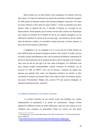 Dans certains cas, un autre facteur vient compliquer les relations entre les
deux époux. Il s’agit de la présence des parents du mari dans le domicile conjugal.
En effet, parmi les hommes mariés à des femmes étrangères, beaucoup -14% dans
les zones urbaines et 45% dans les zones rurales32
- vivent au quotidien avec leurs
parents. Dans la majorité des cas, il incombe à l’épouse de s’occuper de ses
beaux-parents, beaux-parents qui la traitent souvent plus comme une domestique
que comme un membre de la famille du fait de ses origines étrangères, de ses
difficultés à maîtriser le coréen et de son jeune âge –une femme de 40 ans, même
mère de plusieurs enfants, est considérée comme jeune par ses beaux parents, et
donc leur devant respect et obéissance .
L’adaptation à la vie conjugale et à la vie au sein de la belle famille est
donc difficile pour les femmes étrangères mariées à des coréens. En effet, sur tous
les plans évoqués précédemment elles sont en position de faiblesse, notamment du
fait de la méconnaissance de la situation du mari avant le mariage et de la langue,
mais aussi du fait de leur âge et de leur statut d’étrangère. Ces difficultés sont
pour certains couples insurmontables, comme l’attestent de nombreux cas de
divorces (11 692 en 200933
). Aux cas de divorces s’ajoutent les fugues des
épouses qui quittent leurs maris, de fréquentes tentatives de suicide, et plus
récemment la tentative de meurtre dont a fait l’objet la mère d’un homme marié à
une jeune Vietnamienne. Malgré cela, environ 57% des épouses étrangères se
déclarent satisfaites de leur situation34
.
La difficile intégration à la société coréenne.
La société Coréenne est une société encore très attachées aux valeurs
traditionnelles et notamment à la notion de communauté. Chaque Coréen
appartient à différents cercles de tailles différentes, mais tous très solides et où la
solidarité entre membres est primordiale. Parmi ces cercles qui font partie
32
LEE Hyekyung, “International Marriage and the State in South Korea” in Citizenship Studies,
janvier 2008, p8
33
http://www.koreatimes.co.kr/www/news/nation/2011/01/117_80051.html
34
http://www.koreaherald.com/national/Detail.jsp?newsMLId=20100318000135
26
 