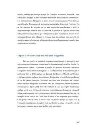 arrivées en Corée par mariage arrangé, les Chinoises, notamment Joseonjok, sont
celles qui s’intègrent le plus facilement bénéficiant du soutien leur communauté.
Les Vietnamiennes, Philippines et autres ressortissantes des pays d’Asie du Sud,
sont elles plus dépendantes de leur mari et mettent plus de temps à s’intégrer. En
ce qui concerne les couples qui se sont rencontrés naturellement et dont le
conjoint étranger vient de pays occidentaux, la question n’a pas été traitée dans
cette partie mais on peut dire que l’intégration est plus facile dans la mesure où ils
sont généralement plus éduqués et évoluent dans des milieux plus aisés. Ils ne
sont donc pas confrontés aux mêmes problèmes et ont l’avantage de connaître leur
conjoint avant le mariage.
Enjeux et solutions pour une meilleure intégration
Face au nombre croissant de mariages internationaux et aux enjeux que
représentent une intégration réussie pour les épouses étrangères et leur famille, le
gouvernement coréen a commencé à prendre des mesures destinées à favoriser
l’adaptation de ces épouses étrangères à la société coréenne. L’étude menée par le
professeur Seol en 2005, réalisée sur demande du Ministry of Health and Welfare
a été la première à souligner les problèmes d’intégration et les difficiles conditions
de vie des épouses étrangère. Cette étude a servi de point de départ à une certaine
remise en cause du système existant en 2005. En conséquence, même si certaines
mesures prises depuis 2005 peuvent bénéficier à tous les couples binationaux
quelque soit le sexe et le pays d’origine du conjoint étranger, la majorité est quand
même principalement, voire exclusivement, destinée aux couples dont l’épouse est
étrangère et est arrivée en Corée dans le cadre d’une migration pour mariage.
Cette partie consiste donc à définir dans un premier temps les enjeux liés à
l’intégration des épouses étrangères et de leur famille avant de voir quelles ont été
les mesures mises en œuvre pour faciliter cette intégration.
33
 