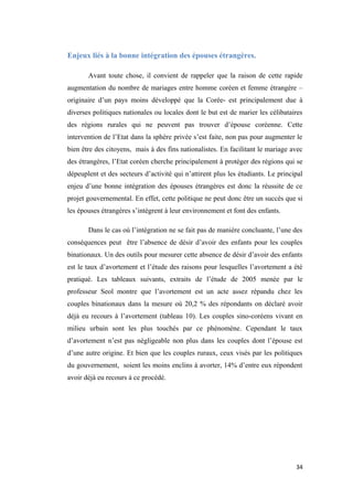 Enjeux liés à la bonne intégration des épouses étrangères.
Avant toute chose, il convient de rappeler que la raison de cette rapide
augmentation du nombre de mariages entre homme coréen et femme étrangère –
originaire d’un pays moins développé que la Corée- est principalement due à
diverses politiques nationales ou locales dont le but est de marier les célibataires
des régions rurales qui ne peuvent pas trouver d’épouse coréenne. Cette
intervention de l’Etat dans la sphère privée s’est faite, non pas pour augmenter le
bien être des citoyens, mais à des fins nationalistes. En facilitant le mariage avec
des étrangères, l’Etat coréen cherche principalement à protéger des régions qui se
dépeuplent et des secteurs d’activité qui n’attirent plus les étudiants. Le principal
enjeu d’une bonne intégration des épouses étrangères est donc la réussite de ce
projet gouvernemental. En effet, cette politique ne peut donc être un succès que si
les épouses étrangères s’intègrent à leur environnement et font des enfants.
Dans le cas où l’intégration ne se fait pas de manière concluante, l’une des
conséquences peut être l’absence de désir d’avoir des enfants pour les couples
binationaux. Un des outils pour mesurer cette absence de désir d’avoir des enfants
est le taux d’avortement et l’étude des raisons pour lesquelles l’avortement a été
pratiqué. Les tableaux suivants, extraits de l’étude de 2005 menée par le
professeur Seol montre que l’avortement est un acte assez répandu chez les
couples binationaux dans la mesure où 20,2 % des répondants on déclaré avoir
déjà eu recours à l’avortement (tableau 10). Les couples sino-coréens vivant en
milieu urbain sont les plus touchés par ce phénomène. Cependant le taux
d’avortement n’est pas négligeable non plus dans les couples dont l’épouse est
d’une autre origine. Et bien que les couples ruraux, ceux visés par les politiques
du gouvernement, soient les moins enclins à avorter, 14% d’entre eux répondent
avoir déjà eu recours à ce procédé.
34
 