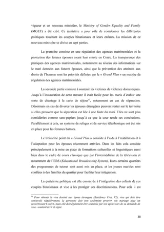 vigueur et un nouveau ministère, le Ministry of Gender Equality and Family
(MGEF) a été créé. Ce ministère a pour rôle de coordonner les différentes
politiques touchant les couples binationaux et leurs enfants. La mission de ce
nouveau ministère se divise en sept parties.
La première consiste en une régulation des agences matrimoniales et la
protection des futures épouses avant leur entrée en Corée. La transparence des
pratiques des agences matrimoniales, notamment au niveau des informations sur
le mari données aux futures épouses, ainsi que la prévention des atteintes aux
droits de l’homme sont les priorités définies par le « Grand Plan » en matière de
régulation des agences matrimoniales.
La seconde partie consiste à soutenir les victimes de violence domestiques.
Jusqu’à l’instauration de cette mesure il était facile pour les maris d’établir une
sorte de chantage à la carte de séjour43
, notamment en cas de séparation.
Désormais en cas de divorce les épouses étrangères peuvent rester sur le territoire
si elles prouvent que la séparation est liée à une faute du mari. Elles ne sont plus
considérées comme sans-papiers jusqu’à ce que la cour rende ses conclusions.
Parallèlement à cela, un système de refuges et de service téléphonique ont été mis
en place pour les femmes battues.
Le troisième point du « Grand Plan » consiste à l’aide à l’installation et à
l’adaptation pour les épouses récemment arrivées. Dans les faits cela consiste
principalement à la mise en place de formations culturelles et linguistiques aussi
bien dans le cadre de cours classique que par l’intermédiaire de la télévision et
notamment de l’EBS (Educational Broadcasting System). Dans certains quartiers
des programmes de tutorat sont aussi mis en place, et les jeunes mariées sont
confiées à des familles du quartier pour faciliter leur intégration.
La quatrième politique est elle consacrée à l’intégration des enfants de ces
couples binationaux et vise à les protéger des discriminations. Pour cela il est
43
Pour obtenir le visa destiné aux époux étrangers (Residency Visa, F2), visa qui doit être
renouvelé régulièrement, la personne doit non seulement prouver son mariage avec un
ressortissant Coréen, mais elle doit également être soutenue par son époux lors de sa demande de
visa –soutient écrit et signé.
38
 