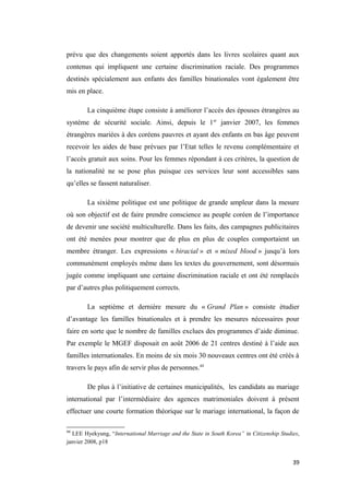 prévu que des changements soient apportés dans les livres scolaires quant aux
contenus qui impliquent une certaine discrimination raciale. Des programmes
destinés spécialement aux enfants des familles binationales vont également être
mis en place.
La cinquième étape consiste à améliorer l’accès des épouses étrangères au
système de sécurité sociale. Ainsi, depuis le 1er
janvier 2007, les femmes
étrangères mariées à des coréens pauvres et ayant des enfants en bas âge peuvent
recevoir les aides de base prévues par l’Etat telles le revenu complémentaire et
l’accès gratuit aux soins. Pour les femmes répondant à ces critères, la question de
la nationalité ne se pose plus puisque ces services leur sont accessibles sans
qu’elles se fassent naturaliser.
La sixième politique est une politique de grande ampleur dans la mesure
où son objectif est de faire prendre conscience au peuple coréen de l’importance
de devenir une société multiculturelle. Dans les faits, des campagnes publicitaires
ont été menées pour montrer que de plus en plus de couples comportaient un
membre étranger. Les expressions « biracial » et « mixed blood » jusqu’à lors
communément employés même dans les textes du gouvernement, sont désormais
jugée comme impliquant une certaine discrimination raciale et ont été remplacés
par d’autres plus politiquement corrects.
La septième et dernière mesure du « Grand Plan » consiste étudier
d’avantage les familles binationales et à prendre les mesures nécessaires pour
faire en sorte que le nombre de familles exclues des programmes d’aide diminue.
Par exemple le MGEF disposait en août 2006 de 21 centres destiné à l’aide aux
familles internationales. En moins de six mois 30 nouveaux centres ont été créés à
travers le pays afin de servir plus de personnes.44
De plus à l’initiative de certaines municipalités, les candidats au mariage
international par l’intermédiaire des agences matrimoniales doivent à présent
effectuer une courte formation théorique sur le mariage international, la façon de
44
LEE Hyekyung, “International Marriage and the State in South Korea” in Citizenship Studies,
janvier 2008, p18
39
 