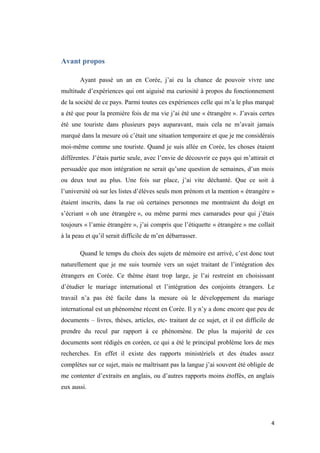 Avant propos
Ayant passé un an en Corée, j’ai eu la chance de pouvoir vivre une
multitude d’expériences qui ont aiguisé ma curiosité à propos du fonctionnement
de la société de ce pays. Parmi toutes ces expériences celle qui m’a le plus marqué
a été que pour la première fois de ma vie j’ai été une « étrangère ». J’avais certes
été une touriste dans plusieurs pays auparavant, mais cela ne m’avait jamais
marqué dans la mesure où c’était une situation temporaire et que je me considérais
moi-même comme une touriste. Quand je suis allée en Corée, les choses étaient
différentes. J’étais partie seule, avec l’envie de découvrir ce pays qui m’attirait et
persuadée que mon intégration ne serait qu’une question de semaines, d’un mois
ou deux tout au plus. Une fois sur place, j’ai vite déchanté. Que ce soit à
l’université où sur les listes d’élèves seuls mon prénom et la mention « étrangère »
étaient inscrits, dans la rue où certaines personnes me montraient du doigt en
s’écriant « oh une étrangère », ou même parmi mes camarades pour qui j’étais
toujours « l’amie étrangère », j’ai compris que l’étiquette « étrangère » me collait
à la peau et qu’il serait difficile de m’en débarrasser.
Quand le temps du choix des sujets de mémoire est arrivé, c’est donc tout
naturellement que je me suis tournée vers un sujet traitant de l’intégration des
étrangers en Corée. Ce thème étant trop large, je l’ai restreint en choisissant
d’étudier le mariage international et l’intégration des conjoints étrangers. Le
travail n’a pas été facile dans la mesure où le développement du mariage
international est un phénomène récent en Corée. Il y n’y a donc encore que peu de
documents – livres, thèses, articles, etc- traitant de ce sujet, et il est difficile de
prendre du recul par rapport à ce phénomène. De plus la majorité de ces
documents sont rédigés en coréen, ce qui a été le principal problème lors de mes
recherches. En effet il existe des rapports ministériels et des études assez
complètes sur ce sujet, mais ne maîtrisant pas la langue j’ai souvent été obligée de
me contenter d’extraits en anglais, ou d’autres rapports moins étoffés, en anglais
eux aussi.
4
 