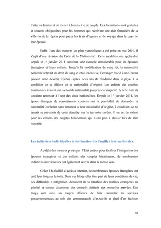 traiter sa femme et de mener à bien la vie de couple. Ces formations sont gratuites
et souvent obligatoires pour les hommes qui reçoivent une aide financière de la
ville ou de la région pour payer les frais d’agence et de voyage dans le pays de
leur épouse.
Enfin l’une des mesures les plus symboliques a été prise en mai 2010, il
s’agit d’une révision du Code de la Nationalité. Cette modification, applicable
depuis le 1er
janvier 2011 constitue une avancée considérable pour les épouses
étrangères et leurs enfants. Jusqu’à la modification de cette loi, la nationalité
coréenne relevait du droit du sang et était exclusive, l’étranger marié à un Coréen
pouvait donc devenir Coréen –après deux ans de résidence dans le pays- à la
condition de se défaire de sa nationalité d’origine. Les enfants des couples
binationaux avaient eux la double nationalité jusqu’à leur majorité. A cette date ils
devaient renoncer à l’une des deux nationalités. Depuis le 1er
janvier 2011, les
époux étrangers de ressortissants coréens ont la possibilité de demander la
nationalité coréenne sans renoncer à leur nationalité d’origine, à condition de ne
jamais se prévaloir de cette dernière sur le territoire coréen. Il en est de même
pour les enfants des couples binationaux qui n’ont plus à choisir lors de leur
majorité.
Les initiatives individuelles à destination des familles internationales.
Au-delà des mesures prises par l’Etat coréen pour faciliter l’intégration des
épouses étrangères et des enfants des couples binationaux, de nombreuses
initiatives individuelles ont également œuvré dans le même sens.
Grâce à la facilité d’accès à internet, de nombreuses épouses étrangères ont
créé leur blog sur la toile. Dans ces blogs elles font part de leurs conditions de vie,
des difficultés d’intégration, débattent de la situation des mariées étrangères en
général et surtout dispensent des conseils destinés aux nouvelles arrivées. Ces
blogs sont ainsi un moyen efficace de faire connaître les services
gouvernementaux au sein des communautés d’expatriés et ainsi d’en faciliter
40
 