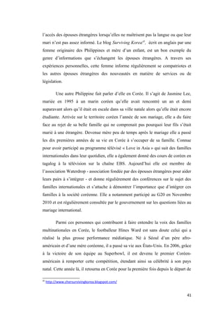 l’accès des épouses étrangères lorsqu’elles ne maîtrisent pas la langue ou que leur
mari n’est pas assez informé. Le blog Surviving Korea45
, écrit en anglais par une
femme originaire des Philippines et mère d’un enfant, est un bon exemple du
genre d’informations que s’échangent les épouses étrangères. A travers ses
expériences personnelles, cette femme informe régulièrement se compatriotes et
les autres épouses étrangères des nouveautés en matière de services ou de
législation.
Une autre Philippine fait parler d’elle en Corée. Il s’agit de Jasmine Lee,
mariée en 1995 à un marin coréen qu’elle avait rencontré un an et demi
auparavant alors qu’il était en escale dans sa ville natale alors qu’elle était encore
étudiante. Arrivée sur le territoire coréen l’année de son mariage, elle a du faire
face au rejet de sa belle famille qui ne comprenait pas pourquoi leur fils s’était
marié à une étrangère. Devenue mère peu de temps après le mariage elle a passé
les dix premières années de sa vie en Corée à s’occuper de sa famille. Connue
pour avoir participé au programme télévisé « Love in Asia » qui suit des familles
internationales dans leur quotidien, elle a également donné des cours de coréen en
tagalog à la télévision sur la chaîne EBS. Aujourd’hui elle est membre de
l’association Waterdrop - association fondée par des épouses étrangères pour aider
leurs pairs à s’intégrer - et donne régulièrement des conférences sur le sujet des
familles internationales et s’attache à démontrer l’importance que d’intégrer ces
familles à la société coréenne. Elle a notamment participé au G20 en Novembre
2010 et est régulièrement consultée par le gouvernement sur les questions liées au
mariage international.
Parmi ces personnes qui contribuent à faire entendre la voix des familles
multinationales en Corée, le footballeur Hines Ward est sans doute celui qui a
réalisé la plus grosse performance médiatique. Né à Séoul d’un père afro-
américain et d’une mère coréenne, il a passé sa vie aux États-Unis. En 2006, grâce
à la victoire de son équipe au Superbowl, il est devenu le premier Coréen-
américain à remporter cette compétition, étendant ainsi sa célébrité à son pays
natal. Cette année là, il retourna en Corée pour la première fois depuis le départ de
45
http://www.chersurvivingkorea.blogspot.com/
41
 