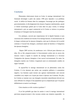 Conclusion
Phénomène relativement récent en Corée, le mariage international s’est
fortement développé à partir des années 1990 pour répondre à un problème
social : le déficit de femmes dans les campagnes. Encouragé par des politiques
gouvernementales, le développement des réseaux d’agences matrimoniales, ajouté
à l’attrait économique généré par la Corée dans les pays voisins, le mariage
international a pris un aspect commercial où le Coréen se retrouve en position
d’acheteur et l’étrangère tient lieu de produit.
Ces pratiques, souvent peu respectueuses de la dignité humaine et peu
soucieuses des conditions de réussite d’un mariage heureux, la méconnaissance de
la langue coréenne par les épouses étrangères, ainsi que la réticence de la société
coréenne à l’accueil des étrangers, constituent autant de barrières à l’intégration
des épouses étrangères.
Depuis 2005 environ, de nombreuses voix s’élèvent pour dénoncer ces
abus. De ce fait, progressivement, le Gouvernement coréen met en œuvre des
mesures visant à réguler le marché du mariage international et à favoriser
l’intégration des épouses étrangères à leur nouvel environnement. En outre, les
étrangères mariées aux Coréens s’organisent aussi en communautés soudées où
règne l’entraide.
Si aujourd’hui le mariage international est un phénomène connu des
Coréens, il n’en demeure pas moins une exception palliative à connotation
négative. Les hommes ayant recours aux agences matrimoniales sont souvent
considérés avec mépris car n’ayant pas réussi à épouser une Coréenne. De plus,
les Coréens se mariant avec une étrangère rencontrée naturellement doivent eux
aussi affronter les critiques d’une population qui ne comprend pas que l’on puisse
délibérément se marier à un étranger.
Cette situation a-t-elle vocation à perdurer ?
Il est fort probable que dans les années à venir le mariage international
parvienne progressivement à être reconnu comme une situation respectable : la
43
 