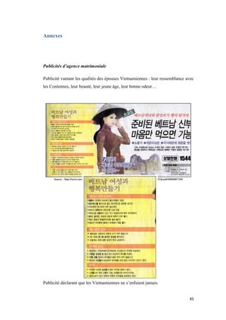 Annexes
Publicités d’agence matrimoniale
Publicité vantant les qualités des épouses Vietnamiennes : leur ressemblance avec
les Coréennes, leur beauté, leur jeune âge, leur bonne odeur…
Publicité déclarant que les Vietnamiennes ne s’enfuient jamais.
45
 