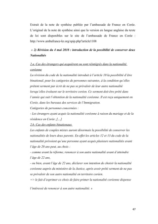 Extrait de la note de synthèse publiée par l’ambassade de France en Corée.
L’original de la note de synthèse ainsi que la version en langue anglaise du texte
de loi sont disponibles sur le site de l’ambassade de France en Corée :
http://www.ambafrance-kr.org/spip.php?article1108
« 2) Révision du 4 mai 2010 : introduction de la possibilité de conserver deux
Nationalités
2.a. Cas des étrangers qui acquièrent ou sont réintégrés dans la nationalité
coréenne
La révision du code de la nationalité introduit à l’article 10 la possibilité d’être
binational, pour les catégories de personnes suivantes, à la condition qu’elles
prêtent serment par écrit de ne pas se prévaloir de leur autre nationalité
lorsqu’elles évoluent sur le territoire coréen. Ce serment doit être prêté dans
l’année qui suit l’obtention de la nationalité coréenne. Il est reçu uniquement en
Corée, dans les bureaux des services de l’Immigration.
Catégories de personnes concernées :
- Les étrangers ayant acquis la nationalité coréenne à raison du mariage et de la
résidence en Corée ;[…]
2.b. Cas des enfants binationaux
Les enfants de couples mixtes auront désormais la possibilité de conserver les
nationalités de leurs deux parents. En effet les articles 12 et 13 du code de la
nationalité prévoient qu’une personne ayant acquis plusieurs nationalités avant
l’âge de 20 ans peut, au choix :
- comme avant la réforme, renoncer à son autre nationalité avant d’atteindre
l’âge de 22 ans,
- ou bien, avant l’âge de 22 ans, déclarer son intention de choisir la nationalité
coréenne auprès du ministère de la Justice, après avoir prêté serment de ne pas
se prévaloir de son autre nationalité en territoire coréen.
=> le fait d’exprimer ce choix de faire primer la nationalité coréenne dispense
l’intéressé de renoncer à son autre nationalité. »
47
 