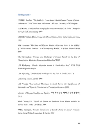 Bibliographie
EPSTEIN Stephen, "The Brides(s) From Hanoi: South Korean Popular Culture,
Vietnam and "Asia" in the New Millennium", Victoria University of Wellington
EUN Kisoo, "Family values changing but still conservative", in Social Change in
Korea, Seoul, Jimoondang, 2007
GRIFFIS William Elliot, Corea: the Hermit Nation, New York, Scribner's Sons,
1882
KIM Hyunmee, "The State and Migrant Women: Diverging Hopes in the Making
of "Multicultural Families" in Contemporary Korea", in Korea Journal Hiver
2007
KIM Kyounghee, "Change and Challenge of Korean Family in the Era of
Globalization: Centering Transnational Families",2005
LEE Hyekyung, "Family Migration Issues in Northe-East Asia", IOM 2010
World Migration Report
LEE Hyekyung, “International Marriage and the State in South Korea” in
Citizenship Studies, janvier 2008
LEE Yeanju, "International Marriages in South Korea: the Significance of
Nationality and Ethnicity", in Journal of Population Research, 2006
Ministry of Gender Equality and Family, 다문화가족의 해체 문제와 정책제,
2010
NHO Choong Rai, "Trends of Studies on Southeast Asian Women married to
Korean Men", Ewha University, 2009
PARK Yeongran, "Gender Dimensions of Family Policy in Korea", Canada-
Korea Social Policy Symposium II, Janvier 2005
48
 