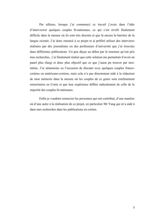 Par ailleurs, lorsque j’ai commencé ce travail j’avais dans l’idée
d’interviewer quelques couples bi-nationaux, ce qui s’est révélé finalement
difficile dans la mesure où ils sont très discrets et que là encore la barrière de la
langue existait. J’ai donc renoncé à ce projet et ai préféré utiliser des interviews
réalisées par des journalistes ou des professeurs d’université que j’ai trouvées
dans différentes publications. Un peu déçue au début par la tournure qu’ont pris
mes recherches, j’ai finalement réalisé que cette solution me permettait d’avoir un
panel plus élargi et donc plus objectif que ce que j’aurai pu trouver par moi-
même. J’ai néanmoins eu l’occasion de discuter avec quelques couples franco-
coréens ou américano-coréens, mais cela n’a pas directement aidé à la rédaction
de mon mémoire dans la mesure où les couples de ce genre sont extrêmement
minoritaires en Corée et que leur expérience diffère radicalement de celle de la
majorité des couples bi-nationaux.
Enfin je voudrais remercier les personnes qui ont contribué, d’une manière
où d’une autre à la réalisation de ce projet, en particulier Mr Yang qui m’a aidé à
dans mes recherches dans les publications en coréen.
5
 