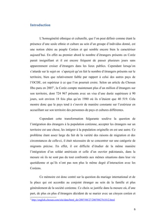 Introduction
L’homogénéité ethnique et culturelle, que l’on peut définir comme étant la
présence d’une seule ethnie et culture au sein d’un groupe d’individus donné, est
une notion chère au peuple Coréen et qui semble encore bien le caractériser
aujourd’hui. En effet au premier abord le nombre d’étrangers présents en Corée
parait insignifiant et il est encore fréquent de passer plusieurs jours sans
apparemment croiser d’étrangers dans les lieux publics. Cependant lorsqu’on
s’attarde sur le sujet on s’aperçoit qu’en fait le nombre d’étrangers présents sur le
territoire, bien que relativement faible par rapport à celui des autres pays de
l’OCDE, est supérieur à ce que l’on pourrait croire. Selon un article du Chosun
Ilbo paru en 20071
, la Corée compte maintenant plus d’un million d’étrangers sur
son territoire, dont 724 967 présents avec un visa d’une durée supérieure à 90
jours, soit environ 18 fois plus qu’en 1980 où ils n’étaient que 40 519. Cela
montre donc que le pays tend à s’ouvrir de manière constante sur l’extérieur en
accueillant sur son territoire des personnes de pays et cultures différentes.
Cependant cette transformation fulgurante soulève la question de
l’intégration des étrangers à la population coréenne, accepter les étrangers sur un
territoire est une chose, les intégrer à la population originelle en est une autre. Ce
problème étant assez large du fait de la variété des raisons de migration et des
circonstances de celle-ci, il était nécessaire de se concentrer sur une catégorie de
migrants précise. En effet, il est difficile d’étudier de la même manière
l’intégration d’un soldat américain et celle d’un ouvrier pakistanais, dans la
mesure où ils ne sont pas du tout confrontés aux mêmes situations dans leur vie
quotidienne et qu’ils n’ont pas non plus le même degré d’interaction avec les
Coréens.
Ce mémoire est donc centré sur la question du mariage international et de
la place qui est accordée au conjoint étranger au sein de la famille et plus
généralement de la société coréenne. Ce choix se justifie dans la mesure où, d’une
part, de plus en plus d’étrangers décident de se marier avec un citoyen coréen et
1
http://english.chosun.com/site/data/html_dir/2007/08/27/2007082761012.html
6
 