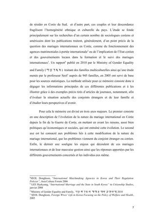 de résider en Corée du Sud, et d’autre part, ces couples et leur descendance
fragilisent l’homogénéité ethnique et culturelle du pays. L’étude se fonde
principalement sur les recherches d’un certain nombre de sociologues coréens et
américains dont les publications traitent, généralement, d’un point précis de la
question des mariages internationaux en Corée, comme du fonctionnement des
agences matrimoniales à portée internationale2
ou de l’implication de l’Etat coréen
et des gouvernements locaux dans la formation et le suivi des mariages
internationaux3
. Un rapport4
publié en 2010 par le Ministry of Gender Equality
and Family (여성가족부) traitant des familles multiculturelles ainsi qu’une étude
menée par le professeur Seol5
auprès de 945 familles, en 2005 ont servi de base
pour les sources statistiques. La méthode utilisée pour ce mémoire consiste donc à
dégager les informations principales de ces différentes publications et à les
illustrer grâce à des exemples précis tirés d’articles de journaux, notamment, afin
d’évaluer la situation actuelle des conjoints étrangers et de leur famille et
d’étudier leurs perspectives d’avenir.
Pour cela le mémoire est divisé en trois axes majeurs. Le premier consiste
en une description de l’évolution de la nature du mariage international en Corée
depuis la fin de la Guerre de Corée, en mettant en avant les raisons, aussi bien
politiques qu’économiques et sociales, qui ont entraîné cette évolution. Le second
axe est lui consacré aux problèmes liés à cette modification de la nature du
mariage international, que les problèmes viennent du conjoint étranger ou coréen.
Enfin, le dernier axe souligne les enjeux qui découlent de ces mariages
internationaux et de leur mauvaise gestion ainsi que les réponses apportées par les
différents gouvernements concernés et les individus eux même.
2
SEOL Donghoon, “International Matchmaking Agencies in Korea and Their Regulation
Policies”, Asia Culture Forum 2006
3
LEE Hyekyung, “International Marriage and the State in South Korea” in Citizenship Studies,
janvier 2008
4
Ministry of Gender Equality and Family, 다문화가족의 해체 문제와 정책과제, 2010
5
SEOL Donghoon, Foreign Wives’ Life in Korea:Focusing on the Policy of Welfare and Health,
2005
7
 