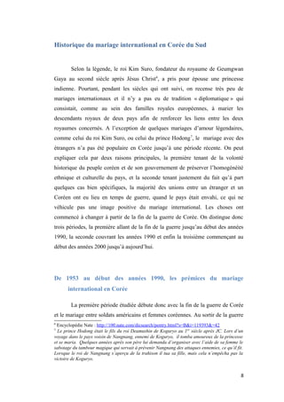 Historique du mariage international en Corée du Sud
Selon la légende, le roi Kim Suro, fondateur du royaume de Geumgwan
Gaya au second siècle après Jésus Christ6
, a pris pour épouse une princesse
indienne. Pourtant, pendant les siècles qui ont suivi, on recense très peu de
mariages internationaux et il n’y a pas eu de tradition « diplomatique » qui
consistait, comme au sein des familles royales européennes, à marier les
descendants royaux de deux pays afin de renforcer les liens entre les deux
royaumes concernés. A l’exception de quelques mariages d’amour légendaires,
comme celui du roi Kim Suro, ou celui du prince Hodong7
, le mariage avec des
étrangers n’a pas été populaire en Corée jusqu’à une période récente. On peut
expliquer cela par deux raisons principales, la première tenant de la volonté
historique du peuple coréen et de son gouvernement de préserver l’homogénéité
ethnique et culturelle du pays, et la seconde tenant justement du fait qu’à part
quelques cas bien spécifiques, la majorité des unions entre un étranger et un
Coréen ont eu lieu en temps de guerre, quand le pays était envahi, ce qui ne
véhicule pas une image positive du mariage international. Les choses ont
commencé à changer à partir de la fin de la guerre de Corée. On distingue donc
trois périodes, la première allant de la fin de la guerre jusqu’au début des années
1990, la seconde couvrant les années 1990 et enfin la troisième commençant au
début des années 2000 jusqu’à aujourd’hui.
De 1953 au début des années 1990, les prémices du mariage
international en Corée
La première période étudiée débute donc avec la fin de la guerre de Corée
et le mariage entre soldats américains et femmes coréennes. Au sortir de la guerre
6
Encyclopédie Nate : http://100.nate.com/dicsearch/pentry.html?s=B&i=119393&=42
7
Le prince Hodong était le fils du roi Deamushin de Koguryo au 1er
siècle après JC. Lors d’un
voyage dans le pays voisin de Nangnang, ennemi de Koguryo, il tomba amoureux de la princesse
et se maria. Quelques années après son père lui demanda d’organiser avec l’aide de sa femme le
sabotage du tambour magique qui servait à prévenir Nangnang des attaques ennemies, ce qu’il fit.
Lorsque le roi de Nangnang s’aperçu de la trahison il tua sa fille, mais cela n’empêcha pas la
victoire de Koguryo.
8
 