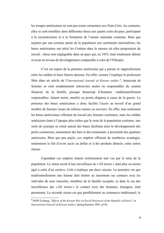 les troupes américaines ne sont pas toutes retournées aux États-Unis. Au contraire,
elles se sont installées dans différentes bases aux quatre coins du pays, participant
à la reconstruction et à la formation de l’armée nationale coréenne. Bien que
rejetées par une certaine partie de la population aux sentiments nationalistes, les
bases américaines ont attiré les Coréens dans la mesure où elles proposaient du
travail, chose non négligeable dans un pays qui, en 1953, était totalement détruit
et avait un niveau de développement comparable à celui de l’Ethiopie.
C’est cet aspect de la présence américaine qui a permis le rapprochement
entre les soldats et leurs futures épouses. En effet, comme l’explique le professeur
Shin dans un article de l’International Journal of Korean studies 8
, beaucoup de
femmes se sont soudainement retrouvées seules ou responsables du soutien
financier de la famille, puisque beaucoup d’hommes –traditionnellement
responsables- étaient morts, mutilés ou portés disparus à cause de la guerre. La
présence des bases américaines a donc facilité l’accès au travail d’un grand
nombre de femmes issues de milieux ruraux ou ouvriers. En effet, non seulement
les bases américaines offraient du travail aux femmes coréennes, mais les soldats
américains étant à l’époque plus riches que le reste de la population coréenne, une
sorte de synergie se créait autour des bases facilitant ainsi le développement des
petits commerces, notamment des bars et des restaurants, à proximité des quartiers
américains. Bien que peu payés, ces emplois offraient de nombreux avantages,
notamment le fait d’avoir accès au dollar et à des produits détaxés, entre autres
choses.
Cependant ces emplois étaient extrêmement mal vus par le reste de la
population. Le statut social d’une travailleuse de « GI towns » était plus ou moins
égal à celui d’un esclave. Cela s’explique par deux raisons. La première est que
traditionnellement une femme doit limiter au maximum ses contacts avec les
individus de sexe masculin, membres de la famille exceptés, or dans le cas des
travailleuses des « GI towns » le contact avec des hommes, étrangers, était
permanent. La seconde raison est que parallèlement au commerce traditionnel, le
8
SHIN Euihang, "Effects of the Korean War on Social Structures of the Republic of Korea", in
International Journal of Korean studies, Spring/Summer 2001, p144
9
 