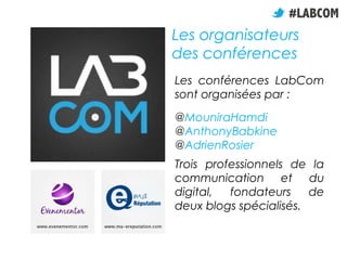 Les conférences LabCom
sont organisées par :
@MouniraHamdi
@AnthonyBabkine
@AdrienRosier
Trois professionnels de la
communication et du
digital, fondateurs de
deux blogs spécialisés.
Les organisateurs
des conférences
 