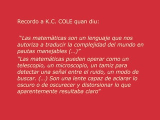 Recordo a K.C. COLE quan diu: “ Las matemàticas son un lenguaje que nos autoriza a traducir la complejidad del mundo en pautas manejables (…)” “ Las matemáticas pueden operar como un telescopio, un microscopio, un tamiz para detectar una señal entre el ruido, un modo de buscar. (…) Son una lente capaz de aclarar lo oscuro o de oscurecer y distorsionar lo que aparentemente resultaba claro ” 