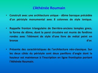 L’Athénée Roumain
• Construit avec une architecture unique - dôme baroque précédée
d'un péristyle monumental avec 8 colonnes de style ionique.
• Rappelle fronton triangulaire de Derrière-anciens temples grecs,
la forme de dôme, dont la paroi circulaire est munie de fenêtres
rondes avec l'élément de style d'une livre de métal peint en
bronze d'or.
• Présente des caractéristiques de l'architecture néo-classique. Sur
les deux côtés du péristyle sont deux pavillons d'angle dont la
hauteur est maintenue à l'inscription en ligne frontispice portant
l'Athénée Roumain.
 