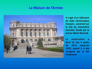 La Maison de l’Armée
Il s'agit d'un bâtiment
de style néoclassique
français , construit sur
le site du monastère
Sarindar, fondé par le
prince Matei Basarab.
La construction a
duré 12 ans à partir
de 1911 jusqu'en
1923, quand il a été
inauguré par le Roi
Ferdinand.
 