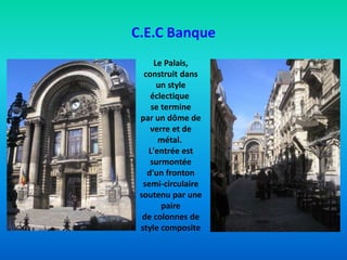 C.E.C Banque
Le Palais,
construit dans
un style
éclectique
se termine
par un dôme de
verre et de
métal.
L'entrée est
surmontée
d'un fronton
semi-circulaire
soutenu par une
paire
de colonnes de
style composite
 
