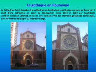 Le gothique en Roumanie
La Cathédrale Saint-Joseph est la cathédrale de l’archidiocèse catholique romain de Bucarest. Il
s’agit d’une cathédrale en cours de construction entre 1873 et 1884 par l’architecte
viennois Friedrich Schmidt. Il est de style roman, avec des éléments gothiques confondues,
avec 40 mètres de long et 22 mètres de large.
 