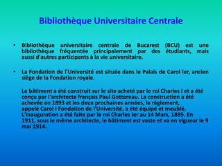 Bibliothèque Universitaire Centrale
• Bibliothèque universitaire centrale de Bucarest (BCU) est une
bibliothèque fréquentée principalement par des étudiants, mais
aussi d'autres participants à la vie universitaire.
• La Fondation de l'Université est située dans le Palais de Carol Ier, ancien
siège de la Fondation royale.
Le bâtiment a été construit sur ​​le site acheté par le roi Charles I et a été
conçu par l'architecte français Paul Gottereau. La construction a été
achevée en 1893 et ​​les deux prochaines années, le règlement,
appelé Carol I Fondation de l'Université, a été équipé et meublé.
L'inauguration a été faite par le roi Charles Ier au 14 Mars, 1895. En
1911, sous le même architecte, le bâtiment est vaste et va en vigueur le 9
mai 1914.
 