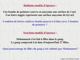 Huitième modèle d’épreuve :

 Une bombe de peinture couvre en moyenne une surface de 3 m2.
  Une lettre taggée représente une surface moyenne de 0,4 m2.

- Combien de lettres entières Somba pourra-t-il faire avec 3 bombes
                           de peinture ?


                  Neuvième modèle d’épreuve :

            Mohammed s'est fait 6 filles dans le gang.
        Le gang comprend à la date d'aujourd'hui 27 filles.

- Quel pourcentage de filles du gang a été culbuté par Mohammed ?


                                                   Cliquez pour changer de page
 