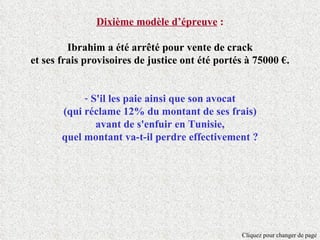 Dixième modèle d’épreuve :

         Ibrahim a été arrêté pour vente de crack
et ses frais provisoires de justice ont été portés à 75000 €.


            - S'il les paie ainsi que son avocat
       (qui réclame 12% du montant de ses frais)
               avant de s'enfuir en Tunisie,
       quel montant va-t-il perdre effectivement ?




                                                 Cliquez pour changer de page
 