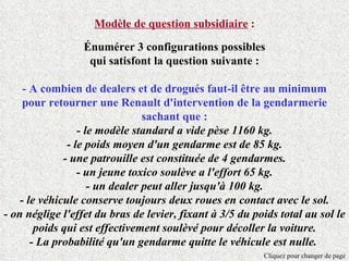 Modèle de question subsidiaire :

                  Énumérer 3 configurations possibles
                   qui satisfont la question suivante :

     - A combien de dealers et de drogués faut-il être au minimum
     pour retourner une Renault d'intervention de la gendarmerie
                                 sachant que :
                  - le modèle standard a vide pèse 1160 kg.
               - le poids moyen d'un gendarme est de 85 kg.
              - une patrouille est constituée de 4 gendarmes.
                  - un jeune toxico soulève a l'effort 65 kg.
                     - un dealer peut aller jusqu'à 100 kg.
    - le véhicule conserve toujours deux roues en contact avec le sol.
- on néglige l'effet du bras de levier, fixant à 3/5 du poids total au sol le
        poids qui est effectivement soulèvé pour décoller la voiture.
       - La probabilité qu'un gendarme quitte le véhicule est nulle.
                                                          Cliquez pour changer de page
 