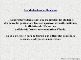 Les Maths dans les Banlieues


   Devant l'intérêt décroissant que manifestent les étudiants
des nouvelles générations face aux épreuves de mathématiques,
                  le Ministère de l'Éducation
         a décidé de former une commission d'étude.

 Le rôle de celle-ci sera de fournir aux différentes académies
             des modèles d'épreuves modernisés.




                                                 Cliquez pour changer de page
 