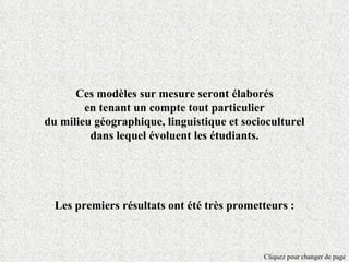 Ces modèles sur mesure seront élaborés
        en tenant un compte tout particulier
du milieu géographique, linguistique et socioculturel
         dans lequel évoluent les étudiants.




  Les premiers résultats ont été très prometteurs :



                                            Cliquez pour changer de page
 