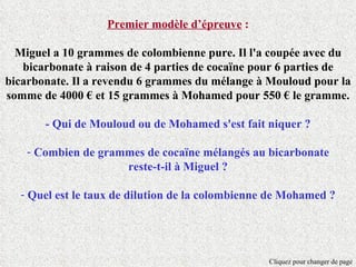 Premier modèle d’épreuve :

  Miguel a 10 grammes de colombienne pure. Il l'a coupée avec du
   bicarbonate à raison de 4 parties de cocaïne pour 6 parties de
bicarbonate. Il a revendu 6 grammes du mélange à Mouloud pour la
somme de 4000 € et 15 grammes à Mohamed pour 550 € le gramme.

       - Qui de Mouloud ou de Mohamed s'est fait niquer ?

    - Combien de grammes de cocaïne mélangés au bicarbonate
                     reste-t-il à Miguel ?

  - Quel est le taux de dilution de la colombienne de Mohamed ?




                                                  Cliquez pour changer de page
 