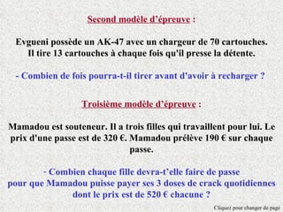 Second modèle d’épreuve :

 Evgueni possède un AK-47 avec un chargeur de 70 cartouches.
   Il tire 13 cartouches à chaque fois qu'il presse la détente.

 - Combien de fois pourra-t-il tirer avant d'avoir à recharger ?


                   Troisième modèle d’épreuve :

Mamadou est souteneur. Il a trois filles qui travaillent pour lui. Le
prix d'une passe est de 320 €. Mamadou prélève 190 € sur chaque
                               passe.

        - Combien chaque fille devra-t’elle faire de passe
pour que Mamadou puisse payer ses 3 doses de crack quotidiennes
              dont le prix est de 520 € chacune ?
                                                     Cliquez pour changer de page
 