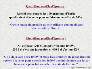 Quatrième modèle d’épreuve :

           Rachid veut couper les 100 grammes d'herbe
     qu'elle vient d'acheter pour se faire un bénéfice de 20%.

    - Quelle masse du produit qu'elle utilisera comme diluant
                     devra-t-elle utiliser ?


                   Cinquième modèle d’épreuve :

           Ali est payé 1200 € lorsqu'il vole une BMW,
        230 € si c'est une japonaise, et 460 € si c'est un 4X4.

- S'il a déjà volé deux BMW et trois 4X4, combien de japonaises lui
 reste-t-il à voler pour obtenir les 4600 € que lui réclame son futur
           beau-père pour lui accorder la main de Fatima ?
                                                      Cliquez pour changer de page
 