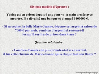 Sixième modèle d’épreuve :

   Yacine est en prison depuis 6 ans pour vol à main armée avec
     meurtre. Il a dévalisé une banque et planqué 1400000 €.

- Si sa copine, la belle Marie-Jeanne, dépense cet argent à raison de
          7000 € par mois, combien d'argent lui restera-t-il
                lorsqu'il sortira de prison dans 4 ans ?

                       Question subsidiaire :

        - Combien d'années de plus prendra-t-il si en sortant,
il tue cette chienne de Marie-Jeanne qui a claqué tout son flouze ?




                                                     Cliquez pour changer de page
 