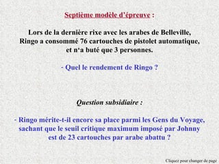 Septième modèle d’épreuve :

   Lors de la dernière rixe avec les arabes de Belleville,
 Ringo a consommé 76 cartouches de pistolet automatique,
               et n‘a buté que 3 personnes.

              - Quel le rendement de Ringo ?



                   Question subsidiaire :

- Ringo mérite-t-il encore sa place parmi les Gens du Voyage,
  sachant que le seuil critique maximum imposé par Johnny
           est de 23 cartouches par arabe abattu ?


                                                Cliquez pour changer de page
 