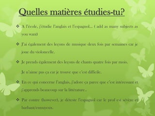 Quelles matières étudies-tu?
 A l’école, j’étudie l’anglais et l’espagnol… ( add as many subjects as
you want)
 J’ai également des leçons de musique deux fois par semaines car je
joue du violoncelle.
 Je prends également des leçons de chants quatre fois par mois.
Je n’aime pas ça car je trouve que c’est difficile.
 En ce qui concerne l’anglais, j’adore ça parce que c’est intéressant et
j’apprends beaucoup sur la littérature..
 Par contre (however), je déteste l’espagnol car le prof est sévère et
barbant/ennuyeux.
 