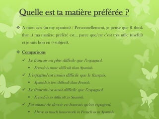 Quelle est ta matière préférée ?
 A mon avis (in my opinion) / Personnellement, je pense que (I think
that…) ma matière préféré est… parce que/car c’est très utile (useful)
et je suis bon en (+subject).
 Comparisons
 Le francais est plus difficile que l’espagnol.
 French is more difficult than Spanish.
 L’espagnol est moins difficile que le français.
 Spanish is less difficult than French.
 Le francais est aussi difficile que l’espagnol.
 French is as difficult as Spanish.
 J’ai autant de devoir en francais qu’en espagnol.
 I have as much homework in French as in Spanish.
 