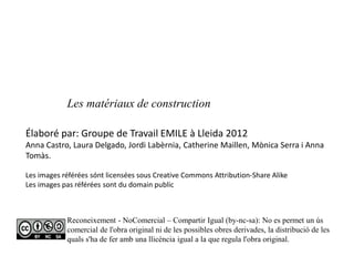 Élaboré par: Groupe de Travail EMILE à Lleida 2012
Anna Castro, Laura Delgado, Jordi Labèrnia, Catherine Maillen, Mònica Serra i Anna
Tomàs.
Les images référées sónt licensées sous Creative Commons Attribution-Share Alike
Les images pas référées sont du domain public
Reconeixement - NoComercial – Compartir Igual (by-nc-sa): No es permet un ús
comercial de l'obra original ni de les possibles obres derivades, la distribució de les
quals s'ha de fer amb una llicència igual a la que regula l'obra original.
Les matériaux de construction
 