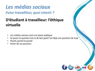 Les médias sociaux
Futur travailleur, quoi retenir ?
D’étudiant à travailleur: l’éthique
virtuelle

 •   Les médias sociaux sont une place publique
 •   Se poser la question Est-ce de bon goût? est déjà une question de trop
 •   Positif, positif et positif
 •   Parler de ses passions
 