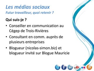 Les médias sociaux
Futur travailleur, quoi retenir ?
Qui suis-je ?
• Conseiller en communication au
  Cégep de Trois-Rivières
• Consultant en comm. auprès de
  plusieurs entreprises
• Blogueur (nicolas-simon.biz) et
  blogueur invité sur Blogue Mauricie
 
