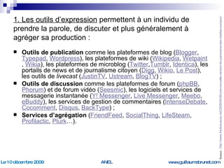1. Les outils d’expression  permettent à un individu de prendre la parole, de discuter et plus généralement à agréger sa production : Outils de publication  comme les plateformes de blog ( Blogger ,  Typepad ,  Wordpress ), les plateformes de wiki ( Wikipedia ,  Wetpaint ,  Wikia ), les plateformes de microblog ( Twitter , Tumblr ,  Identica ), les portails de news et de journalisme citoyen ( Digg ,  Wikio ,  Le Post ), les outils de  livecast  ( JustinTV ,  Ustream ,  BlogTV ) ; Outils de discussion  comme les plateformes de forum ( phpBB ,  Phorum ) et de forum vidéo ( Seesmic ), les logiciels et services de messagerie instantanée ( Y! Messenger ,  Live Messenger ,  Meebo ,  eBuddy ), les services de gestion de commentaires ( IntenseDebate , Cocomment ,  Disqus ,  BackType ) ; Services d’agrégation  ( FriendFeed ,  SocialThing ,  LifeSteam ,  Profilactic ,  Plurk …). Source :  http://www.fredcavazza.net/2009/04/06/une-nouvelle-version-du-panorama-des-medias-sociaux/   